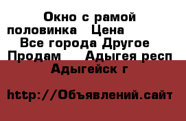 Окно с рамой половинка › Цена ­ 4 000 - Все города Другое » Продам   . Адыгея респ.,Адыгейск г.